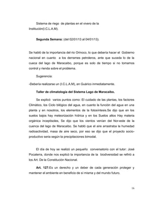 Sistema de riego de plantas en el vivero de la
Institución(I.C.L.A.M).


     Segunda Semana: (del 02/01/13 al 04/01/13).



Se habló de la importancia del rio Orinoco, lo que debería hacer el Gobierno
nacional en cuanto a los derrames petroleros, ante que suceda lo de la
cueca del lago de Maracaibo, porque es solo de tiempo si no tomamos
control y rienda sobre el problema.

     Sugerencia:

-Debería realizarse un (I.C.L.A.M), en Guárico inmediatamente.

     Taller de climatología del Sistema Lago de Maracaibo.

     Se explicó varios puntos como: El cuidado de las plantas, los factores
Climático, los Ciclo bilógico del agua, en cuanto la función del agua en una
planta y en nosotros, los elementos de la fotosíntesis.Se dijo que en los
suelos bajos hay meteorización hídrica y en los Suelos altos Hay materia
orgánica inceptisoles, Se dijo que los vientos venían del Nor-este de la
cuenca del lago de Maracaibo. Se habló que el aire arrastraba la humedad
radioactividad, masa de aire seco, por eso se dijo que el proyecto socio-
productivo seria según la precipitaciones bimodal.



     El día de hoy se realizó un pequeño conversatorio con el tutor: José
Pocaterra, donde nos explicó la importancia de la biodiversidad se refirió a
los Art. De la Constitución Nacional.

     Art. 127:Es un derecho y un deber de cada generación proteger y
mantener el ambiente en beneficio de sí misma y del mundo futuro.



                                                                          16
 