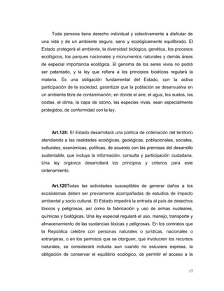 Toda persona tiene derecho individual y colectivamente a disfrutar de
una vida y de un ambiente seguro, sano y ecológicamente equilibrado. El
Estado protegerá el ambiente, la diversidad biológica, genética, los procesos
ecológicos, los parques nacionales y monumentos naturales y demás áreas
de especial importancia ecológica. El genoma de los seres vivos no podrá
ser patentado, y la ley que refiera a los principios bioéticos regulará la
materia. Es una obligación fundamental del Estado, con la activa
participación de la sociedad, garantizar que la población se desenvuelva en
un ambiente libre de contaminación, en donde el aire, el agua, los suelos, las
costas, el clima, la capa de ozono, las especies vivas, sean especialmente
protegidos, de conformidad con la ley.




     Art.128: El Estado desarrollará una política de ordenación del territorio
atendiendo a las realidades ecológicas, geológicas, poblacionales, sociales,
culturales, económicas, políticas, de acuerdo con las premisas del desarrollo
sustentable, que incluya la información, consulta y participación ciudadana.
Una ley orgánica desarrollará los principios y criterios para este
ordenamiento.


     Art.129Todas las actividades susceptibles de generar daños a los
ecosistemas deben ser previamente acompañadas de estudios de impacto
ambiental y socio cultural. El Estado impedirá la entrada al país de desechos
tóxicos y peligrosos, así como la fabricación y uso de armas nucleares,
químicas y biológicas. Una ley especial regulará el uso, manejo, transporte y
almacenamiento de las sustancias tóxicas y peligrosas. En los contratos que
la República celebre con personas naturales o jurídicas, nacionales o
extranjeras, o en los permisos que se otorguen, que involucren los recursos
naturales, se considerará incluida aun cuando no estuviera expresa, la
obligación de conservar el equilibrio ecológico, de permitir el acceso a la


                                                                           17
 