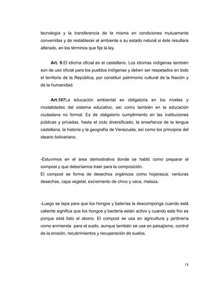 tecnología y la transferencia de la misma en condiciones mutuamente
convenidas y de restablecer el ambiente a su estado natural si éste resultara
alterado, en los términos que fije la ley.


     Art. 9.El idioma oficial es el castellano. Los idiomas indígenas también
son de uso oficial para los pueblos indígenas y deben ser respetados en todo
el territorio de la República, por constituir patrimonio cultural de la Nación y
de la humanidad.


     Art.107La educación ambiental es obligatoria en los niveles y
modalidades del sistema educativo, así como también en la educación
ciudadana no formal. Es de obligatorio cumplimiento en las instituciones
públicas y privadas, hasta el ciclo diversificado, la enseñanza de la lengua
castellana, la historia y la geografía de Venezuela, así como los principios del
ideario bolivariano.




-Estuvimos en el área demostrativa donde se habló como preparar el
compost y que deberíamos traer para la composición.
El compost se forma de desechos orgánicos como hojarasca, verduras
desechas, capa vegetal, excremento de chivo y vaca, melaza.




-Luego se tapa para que los hongos y baterías la descomponga cuando está
caliente significa que los hongos y bacteria están activo y cuando este frio es
porque está listo el abono. El compost se usa en agricultura y jardinería
como enmienda para el suelo, aunque también se usa en paisajismo, control
de la erosión, recubrimientos y recuperación de suelos.




                                                                             18
 