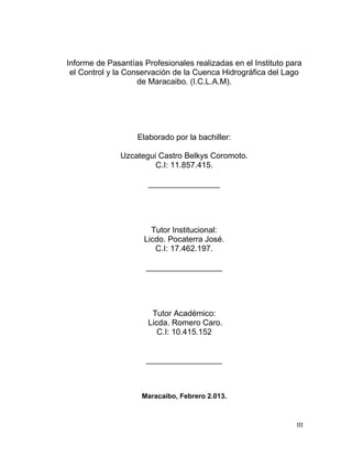 Informe de Pasantías Profesionales realizadas en el Instituto para
 el Control y la Conservación de la Cuenca Hidrográfica del Lago
                    de Maracaibo. (I.C.L.A.M).




                   Elaborado por la bachiller:

               Uzcategui Castro Belkys Coromoto.
                        C.I: 11.857.415.

                      ________________




                       Tutor Institucional:
                     Licdo. Pocaterra José.
                        C.I: 17.462.197.

                      _________________




                       Tutor Académico:
                      Licda. Romero Caro.
                         C.I: 10.415.152


                      _________________



                     Maracaibo, Febrero 2.013.



                                                                III
 