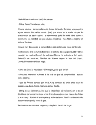 -Se habló de la salinidad (sal) del parque.

- El Ing. Cesar Valdelamar, dijo:

-En esa planicie aproximadamente debajo del suelo 3 metros se encuentra
aguas saladas los paños blanco         (sal) que vimos en el suelo   es por la
evaporación de estas aguas,         si removemos parte de esta tierra como 5
centímetro en realidad es una solución mecánica más fácil es reparar el
sistema de riego.

-Estuvo muy de acuerdo la comunidad de este sistema de riego por lavado.

-Se le enseño a la comunidad como es el sistema de riego por lavado y cómo
manejar los suelos,Control de salinidad,Mejorar la estructura del suelo,
Selección de especies, Siembra de árboles según el uso del propio,
Distribución del sistema de riego.



-Como se aplica la hojarasca y el hidrogel ¿para qué sirve?

-Sirve para mantener húmeda a la raíz ya que los componentes actúan
como esponja.

-Tipos de Árboles donado por (I.C.L.A.M), cantidad 50 entre ellas están la
caoba negra, Lara, Roble Apamate, ceiba, Jabillo.

- El Ing. Cesar Valdelamar, dijo que la fotosíntesis se transforma en el día el
dióxido de carbonoa través de unos diminutos agujeros que hay en las hojas
lo absorbe y    liberan al aireoxígeno y en la noche su función es lo contrario
absorbe el oxígeno y libera el gas.

Recomendación: no tener ningún tipo de planta dentro del hogar.




                                                                            23
 