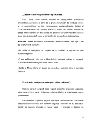 ¿Desechos sólidos problema o oportunidad?

     Esto    tiene, como objetivo, mostrar los desequilibrios económico-
ambientales, generados a partir de la gran acumulación de residuos sólidos
en el entorno.Estos se han incrementado, sustancialmente, debido al
consumismo masivo que presenta el mundo entero. Así mismo, se analizan
casos internacionales de los cuales, se pretende adoptar medidas exitosas
tanto para la sociedad, como la condición del ambiente de estos países.

Palabras Claves: Problemas ambientales, residuos sólidos, reciclaje, costo
de oportunidad, consumo.

-Se habló de biodigestor o compost la oportunidad de aprovechar este
material orgánico.

-El ing. Valdelamar dijo que la idea de todo esto era realizar un compost,
buscar los materiales orgánicos en merca mara.

-Salida a Merca Mara en busca de desechos orgánico para el compost
(abono).




     Practica del biodigestor o compost (abono o humos).


     Material para el compost: capa vegetal, desechos orgánicos vegetales,
estierco de chivo o vaca y hojarasca, 4 tubos plástico, y unas bolsas negras
para cubrirlo.

     Los desechos orgánicos vegetal que tiene mucha agua en proceso de
descomposición en vista que contiene algunos azucares en su estructura
celular es cuando empieza a manar agua           y empieza a destilar en




                                                                          24
 