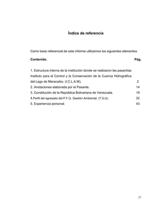 Índice de referencia



Como base referencial de este informe utilizamos los siguientes elementos

Contenido.                                                                  Pág.


1. Estructura interna de la institución donde se realizaron las pasantías
Instituto para el Control y la Conservación de la Cuenca Hidrográfica
del Lago de Maracaibo. (I.C.L.A.M).                                          2
2. Anotaciones elaborada por el Pasante.                                    14
3. Constitución de la República Bolivariana de Venezuela.                   19
4.Perfil del egresado del P.F.G. Gestión Ambiental. (T.S.U).                32
5. Experiencia personal.                                                    43




                                                                              27
 