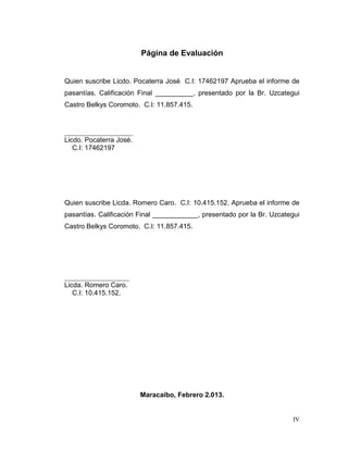 Página de Evaluación


Quien suscribe Licdo. Pocaterra José C.I: 17462197 Aprueba el informe de
pasantías. Calificación Final __________, presentado por la Br. Uzcategui
Castro Belkys Coromoto. C.I: 11.857.415.



____________________
Licdo. Pocaterra José.
   C.I: 17462197




Quien suscribe Licda. Romero Caro. C.I: 10.415.152. Aprueba el informe de
pasantías. Calificación Final ____________, presentado por la Br. Uzcategui
Castro Belkys Coromoto. C.I: 11.857.415.




___________________
Licda. Romero Caro.
   C.I: 10.415.152.




                         Maracaibo, Febrero 2.013.


                                                                        IV
 