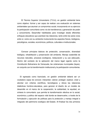 El Técnico Superior Universitario (T.S.U), en gestión ambiental tiene
como objetivo: formar y ser capaz de realizar una evaluación en sistemas
ambientales que asuman un compromiso social, incorporando en su ejercicio
la participación comunitaria como vía de transferencia y generación de poder
y conocimiento. Desarrollar habilidades para investigar desde diferentes
enfoques educativos que acentúen las relaciones, tanto entre los seres vivos
entre sí, como con su ambiente involucrando los aspectos físicos, biológicos,
psicológicos, sociales, económicos, políticos, culturales e institucionales.




     Conocer principios básicos de protección, conservación, diversidad
biológica, rehabilitación y preservación del ambiente. Manejo sostenible de
recursos naturales, procesos ecológicos, restauración y su uso adecuado.
Dentro del contexto de la aplicación del marco legal vigente como la
Constitución Bolivariana de Venezuela, las ordenanzas municipales (leyes),
en conjunto con la transformación institucional y la participación comunitarias.




   El egresado como licenciado, en gestión ambiental deberá ser un
ciudadano capaz de conocer; interpretar; valorar; proteger; explicar, crear y
abordar con criterios científicos, tecnológicos y éticos las relaciones
dialécticas hombre-naturaleza, para generar el diseño de un modelo de
desarrollo en el marco de la cooperación, la solidaridad, la equidad, en
síntesis lo comunitario; que permita la transformación efectiva en lo social,
económico y político del espacio vital donde se desenvuelve, a través de la
formulación y ejecución de políticas para la protección y manejo integral e
integrado del patrimonio ecológico del Estado. Al finalizar los dos primeros




                                                                               34
 