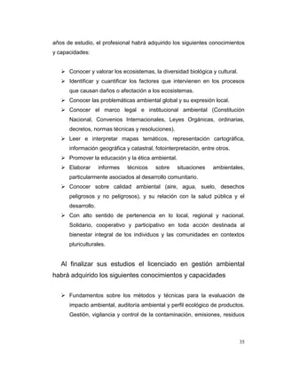 años de estudio, el profesional habrá adquirido los siguientes conocimientos
y capacidades:


    Conocer y valorar los ecosistemas, la diversidad biológica y cultural.
    Identificar y cuantificar los factores que intervienen en los procesos
      que causan daños o afectación a los ecosistemas.
    Conocer las problemáticas ambiental global y su expresión local.
    Conocer el marco legal e institucional ambiental (Constitución
      Nacional, Convenios Internacionales, Leyes Orgánicas, ordinarias,
      decretos, normas técnicas y resoluciones).
    Leer e interpretar mapas temáticos, representación cartográfica,
      información geográfica y catastral, fotointerpretación, entre otros.
    Promover la educación y la ética ambiental.
    Elaborar       informes   técnicos   sobre    situaciones    ambientales,
      particularmente asociados al desarrollo comunitario.
    Conocer sobre calidad ambiental (aire, agua, suelo, desechos
      peligrosos y no peligrosos), y su relación con la salud pública y el
      desarrollo.
    Con alto sentido de pertenencia en lo local, regional y nacional.
      Solidario, cooperativo y participativo en toda acción destinada al
      bienestar integral de los individuos y las comunidades en contextos
      pluriculturales.


   Al finalizar sus estudios el licenciado en gestión ambiental
habrá adquirido los siguientes conocimientos y capacidades


    Fundamentos sobre los métodos y técnicas para la evaluación de
      impacto ambiental, auditoría ambiental y perfil ecológico de productos.
      Gestión, vigilancia y control de la contaminación, emisiones, residuos



                                                                              35
 