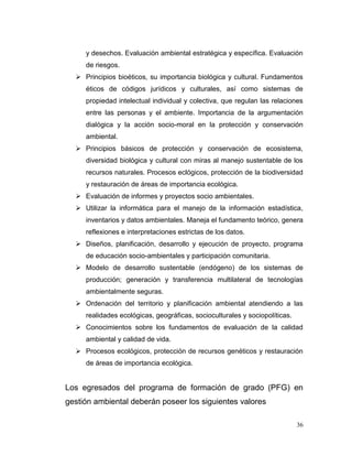 y desechos. Evaluación ambiental estratégica y específica. Evaluación
     de riesgos.
   Principios bioéticos, su importancia biológica y cultural. Fundamentos
     éticos de códigos jurídicos y culturales, así como sistemas de
     propiedad intelectual individual y colectiva, que regulan las relaciones
     entre las personas y el ambiente. Importancia de la argumentación
     dialógica y la acción socio-moral en la protección y conservación
     ambiental.
   Principios básicos de protección y conservación de ecosistema,
     diversidad biológica y cultural con miras al manejo sustentable de los
     recursos naturales. Procesos eclógicos, protección de la biodiversidad
     y restauración de áreas de importancia ecológica.
   Evaluación de informes y proyectos socio ambientales.
   Utilizar la informática para el manejo de la información estadística,
     inventarios y datos ambientales. Maneja el fundamento teórico, genera
     reflexiones e interpretaciones estrictas de los datos.
   Diseños, planificación, desarrollo y ejecución de proyecto, programa
     de educación socio-ambientales y participación comunitaria.
   Modelo de desarrollo sustentable (endógeno) de los sistemas de
     producción; generación y transferencia multilateral de tecnologías
     ambientalmente seguras.
   Ordenación del territorio y planificación ambiental atendiendo a las
     realidades ecológicas, geográficas, socioculturales y sociopolíticas.
   Conocimientos sobre los fundamentos de evaluación de la calidad
     ambiental y calidad de vida.
   Procesos ecológicos, protección de recursos genéticos y restauración
     de áreas de importancia ecológica.


Los egresados del programa de formación de grado (PFG) en
gestión ambiental deberán poseer los siguientes valores

                                                                             36
 