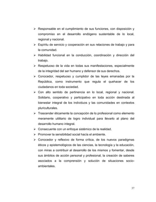  Responsable en el cumplimiento de sus funciones, con disposición y
   compromiso en el desarrollo endógeno sustentable de lo local,
   regional y nacional.
 Espíritu de servicio y cooperación en sus relaciones de trabajo y para
   la comunidad.
 Habilidad funcional en la conducción, coordinación y dirección del
   trabajo.
 Respetuoso de la vida en todas sus manifestaciones, especialmente
   de la integridad del ser humano y defensor de sus derechos.
 Conocedor, respetuoso y cumplidor de las leyes emanadas por la
   República, como instrumento que regula el quehacer de los
   ciudadanos en toda sociedad.
 Con alto sentido de pertinencia en lo local, regional y nacional.
   Solidario, cooperativo y participativo en toda acción destinada al
   bienestar integral de los individuos y las comunidades en contextos
   pluriculturales.
 Trascender éticamente la concepción de lo profesional como elemento
   meramente utilitario de logro individual para llevarlo al plano del
   desarrollo humano integral.
 Consecuente con un enfoque sistémico de la realidad.
 Promover la sensibilidad social hacía el ambiente.
 Conocedor y reflexivo de forma crítica, de los nuevos paradigmas
   éticos y epistemológicos de las ciencias, la tecnología y la educación,
   con miras a contribuir al desarrollo de los mismos y fomentar, desde
   sus ámbitos de acción personal y profesional, la creación de saberes
   asociados a la comprensión y solución de situaciones socio-
   ambientales.




                                                                       37
 