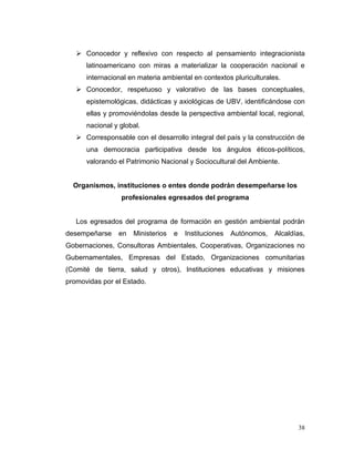 Conocedor y reflexivo con respecto al pensamiento integracionista
      latinoamericano con miras a materializar la cooperación nacional e
      internacional en materia ambiental en contextos pluriculturales.
    Conocedor, respetuoso y valorativo de las bases conceptuales,
      epistemológicas, didácticas y axiológicas de UBV, identificándose con
      ellas y promoviéndolas desde la perspectiva ambiental local, regional,
      nacional y global.
    Corresponsable con el desarrollo integral del país y la construcción de
      una democracia participativa desde los ángulos éticos-políticos,
      valorando el Patrimonio Nacional y Sociocultural del Ambiente.


  Organismos, instituciones o entes donde podrán desempeñarse los
                 profesionales egresados del programa


   Los egresados del programa de formación en gestión ambiental podrán
desempeñarse    en   Ministerios   e   Instituciones   Autónomos,   Alcaldías,
Gobernaciones, Consultoras Ambientales, Cooperativas, Organizaciones no
Gubernamentales, Empresas del Estado, Organizaciones comunitarias
(Comité de tierra, salud y otros), Instituciones educativas y misiones
promovidas por el Estado.




                                                                           38
 