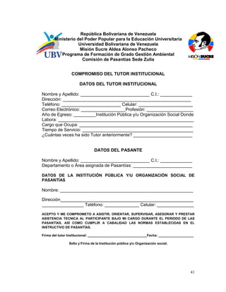 República Bolivariana de Venezuela
       Ministerio del Poder Popular para la Educación Universitaria
                   Universidad Bolivariana de Venezuela
                   Misión Sucre Aldea Alonso Pacheco
          Programa de Formación de Grado Gestión Ambiental
                     Comisión de Pasantías Sede Zulia


                 COMPROMISO DEL TUTOR INSTITUCIONAL

                      DATOS DEL TUTOR INSTITUCIONAL

Nombre y Apellido: ____________________________ C.I.: _____________
Dirección: ____________________________________________________
Teléfono: ________________________ Celular: ______________________
Correo Electrónico: __________________Profesión: ___________________
Año de Egreso: _________Institución Pública y/u Organización Social Donde
Labora: _______________________________________________________
Cargo que Ocupa: ______________________________________________
Tiempo de Servicio: _____________________________________________
¿Cuántas veces ha sido Tutor anteriormente? ________________________


                               DATOS DEL PASANTE

Nombre y Apellido: ____________________________ C.I.: _____________
Departamento o Área asignada de Pasantías: ________________________

DATOS DE LA INSTITUCIÓN PÚBLICA Y/U ORGANIZACIÓN SOCIAL DE
PASANTÍAS

Nombre: ______________________________________________________

Dirección______________________________________________________
_________________ Teléfono: ______________ Celular: _______________

ACEPTO Y ME COMPROMETO A ASISTIR, ORIENTAR, SUPERVISAR, ASESORAR Y PRESTAR
ASISTENCIA TECNICA AL PARTICIPANTE BAJO MI CARGO DURANTE EL PERIODO DE LAS
PASANTÍAS, ASÍ COMO CUMPLIR A CABALIDAD LAS NORMAS ESTABLECIDAS EN EL
INSTRUCTIVO DE PASANTÍAS.

Firma del tutor Institucional: ________________________________Fecha: ___________________

               Sello y Firma de la Institución pública y/u Organización social.




                                                                                       41
 