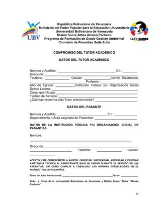 República Bolivariana de Venezuela
       Ministerio del Poder Popular para la Educación Universitaria
                   Universidad Bolivariana de Venezuela
                   Misión Sucre Aldea Alonso Pacheco
          Programa de Formación de Grado Gestión Ambiental
                     Comisión de Pasantías Sede Zulia


                   COMPROMISO DEL TUTOR ACADEMICO

                        DATOS DEL TUTOR ACADEMICO


Nombre y Apellido: _________________________________ C.I.: ________
Dirección: _____________________________________________________
Teléfono: ______________ Celular: _______________Correo Electrónico:
________________________________Profesión: _____________________
Año de Egreso: ___________Institución Pública y/u Organización Social
Donde Labora: _________________________________________________
Cargo que Ocupa: ______________________________________________
Tiempo de Servicio: _____________________________________________
¿Cuántas veces ha sido Tutor anteriormente? ________________________

                              DATOS DEL PASANTE

Nombre y Apellido: ____________________________ C.I.: _____________
Departamento o Área asignada de Pasantías: ________________________

DATOS DE LA INSTITUCIÓN PÚBLICA Y/U ORGANIZACIÓN SOCIAL DE
PASANTÍAS

Nombre:
__________________________________________________________

Dirección______________________________________________________
________________________     Teléfono:  ______________   Celular:
_______________

ACEPTO Y ME COMPROMETO A ASISTIR, ORIENTAR, SUPERVISAR, ASESORAR Y PRESTAR
ASISTENCIA TECNICA AL PARTICIPANTE BAJO MI CARGO DURANTE EL PERIODO DE LAS
PASANTÍAS, ASÍ COMO CUMPLIR A CABALIDAD LAS NORMAS ESTABLECIDAS EN EL
INSTRUCTIVO DE PASANTÍAS.

Firma del tutor Institucional: ______________________________________Fecha: _____________

Sello y Firma de la Universidad Bolivariana de Venezuela y Misión Sucre: Aldea “Alonso
Pacheco”



                                                                                       42
 