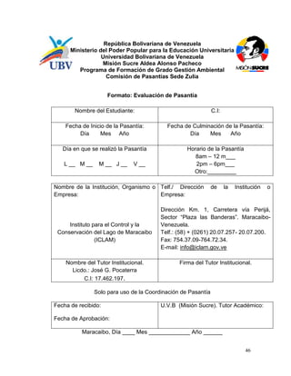 República Bolivariana de Venezuela
      Ministerio del Poder Popular para la Educación Universitaria
                  Universidad Bolivariana de Venezuela
                  Misión Sucre Aldea Alonso Pacheco
         Programa de Formación de Grado Gestión Ambiental
                    Comisión de Pasantías Sede Zulia


                     Formato: Evaluación de Pasantía

        Nombre del Estudiante:                                C.I:

    Fecha de Inicio de la Pasantía:       Fecha de Culminación de la Pasantía:
         Día     Mes Año                          Día    Mes     Año

   Día en que se realizó la Pasantía              Horario de la Pasantía
                                                     8am – 12 m___
   L __ M __     M __ J __    V __                   2pm – 6pm___
                                                    Otro:_________

Nombre de la Institución, Organismo o Telf./ Dirección        de     la   Institución   o
Empresa:                              Empresa:

                                        Dirección Km. 1, Carretera vía Perijá,
                                        Sector “Plaza las Banderas”. Maracaibo-
     Instituto para el Control y la     Venezuela.
 Conservación del Lago de Maracaibo     Telf.: (58) + (0261) 20.07.257- 20.07.200.
                (ICLAM)                 Fax: 754.37.09-764.72.34.
                                        E-mail: info@iclam.gov.ve

    Nombre del Tutor Institucional.            Firma del Tutor Institucional.
      Licdo.: José G. Pocaterra
          C.I: 17.462.197.

               Solo para uso de la Coordinación de Pasantía

Fecha de recibido:                      U.V.B (Misión Sucre). Tutor Académico:

Fecha de Aprobación:

          Maracaibo, Día ____ Mes _____________ Año ______


                                                                              46
 