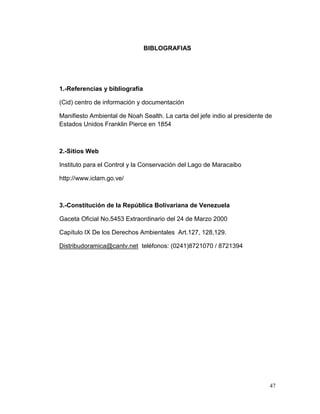 BIBLOGRAFIAS




1.-Referencias y bibliografía

(Cid) centro de información y documentación

Manifiesto Ambiental de Noah Sealth. La carta del jefe indio al presidente de
Estados Unidos Franklin Pierce en 1854



2.-Sitios Web

Instituto para el Control y la Conservación del Lago de Maracaibo

http://www.iclam.go.ve/



3.-Constitución de la República Bolivariana de Venezuela

Gaceta Oficial No.5453 Extraordinario del 24 de Marzo 2000

Capítulo IX De los Derechos Ambientales Art.127, 128,129.

Distribudoramica@cantv.net teléfonos: (0241)8721070 / 8721394




                                                                            47
 
