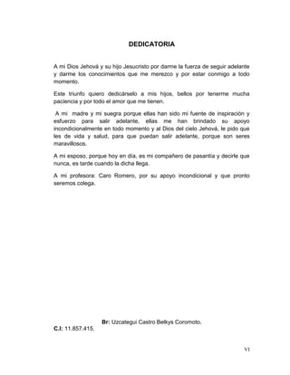 DEDICATORIA


A mi Dios Jehová y su hijo Jesucristo por darme la fuerza de seguir adelante
y darme los conocimientos que me merezco y por estar conmigo a todo
momento.

Este triunfo quiero dedicárselo a mis hijos, bellos por tenerme mucha
paciencia y por todo el amor que me tienen.

 A mi madre y mi suegra porque ellas han sido mi fuente de inspiración y
esfuerzo para salir adelante, ellas me han brindado su apoyo
incondicionalmente en todo momento y al Dios del cielo Jehová, le pido que
les de vida y salud, para que puedan salir adelante, porque son seres
maravillosos.

A mi esposo, porque hoy en día, es mi compañero de pasantía y decirle que
nunca, es tarde cuando la dicha llega.

A mi profesora: Caro Romero, por su apoyo incondicional y que pronto
seremos colega.




                   Br: Uzcategui Castro Belkys Coromoto.
C.I: 11.857.415.


                                                                         VI
 