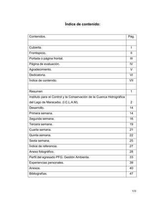 Índice de contenido:


Contenidos,                                                             Pág.


Cubierta.                                                                I
Frontispicio.                                                            II
Portada o página frontal.                                                III
Página de evaluación.                                                    IV
Agradecimiento.                                                          V
Dedicatoria.                                                             VI
Índice de contenido.                                                    VII


Resumen                                                                  1
Instituto para el Control y la Conservación de la Cuenca Hidrográfica
del Lago de Maracaibo. (I.C.L.A.M).                                      2
Desarrollo.                                                             14
Primera semana.                                                         14
Segunda semana.                                                         16
Tercera semana.                                                         19
Cuarta semana.                                                          21
Quinta semana.                                                          22
Sexta semana.                                                           25
Índice de referencia.                                                   27
Anexo fotográfico.                                                      28
Perfil del egresado PFG. Gestión Ambienta.                              33
Experiencias personales.                                                39
Anexos.                                                                 40
Bibliografías.                                                          47




                                                                             VII
 