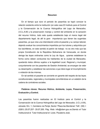 Resumen


   En el tiempo que duro el periodo de pasantías se logró conocer la
relación existente entre la institución (en este caso:El Instituto para el Control
y la Conservación de la Cuenca Hidrográfica del Lago de Maracaibo.
(I.C.L.A.M) y la preservación manejo y control del ambiente en la sanación
del recurso hídrico, todo esto queda establecido bajo el marco legal del
departamento legal, de allí la gran      importancia que tienen las sugeridas
pasantías, ya que crea una interrelación entre el pasante y su campo laboral,
dejando evaluar los conocimientos impartidos por los tutores y adquiridos por
los bachilleres, en este sentido el patrón de trabajo no es otro más que las
propia Constitución de la República Bolivariana de Venezuela, en donde
deroga las leyes ordinarias como la Ley de Agua, quienes establecen la
forma como deben conducirse los habitantes de la ciudad de Maracaibo,
quedando éstos últimos sujetos a la legalidad Local, Regional y municipal,
conjuntamente con los pasantes de Gestión Ambiental, se encargan de velar
su desempeño y establecer las sanciones a que diera lugar el incumplimiento
o violación de las mismas.
   En tal sentido el pasante se convierte en garante del respeto de las leyes
constitucionales, regionales y municipales convirtiéndose en un eslabón de la
cadena de contralores sociales.


   Palabras claves: Recurso Hídrico, Ambiente, Leyes, Preservación,
Evaluación y Control.


Las pasantías fueron realizadas en El Instituto para el Control y la
Conservación de la Cuenca Hidrográfica del Lago de Maracaibo. (I.C.L.A.M),
ubicada; Km. 1, Carretera vía Perijá, Sector “Plaza las Banderas”.Telf.: (58) +
(0261) 20.07.257- 20.07.200. Pág. Web: info@iclam.gov.ve.Siendo el Tutor
Institucional el Tutor Institucional el Licdo. Pocaterra José.
 