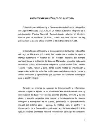 ANTECEDENTES HISTÓRICOS DEL INSTITUTO



     El Instituto para el Control y la Conservación de la Cuenca Hidrográfica
del Lago de Maracaibo (I.C.L.A.M), es un instituto autónomo, integrante de la
administración Pública Nacional, Descentralizado, adscrito al Ministerio
Popular para el Ambiente (M.P.P.A), creado mediante Decreto de Ley
publicado en la Gaceta Oficial No 2890, el 28 de Diciembre de 1.981.




     El Instituto para el Control y la Conservación de la Cuenca Hidrográfica
del Lago de Maracaibo (I.C.L.A.M), fue creado con la misión de lograr el
manejo sustentable y racional de los recursos naturales del territorio
correspondiente a la Cuenca del Lago de Maracaibo, entendida esta como
una unidad político administrativa compuesta por los estados Zulia, Mérida,
Táchira, Trujillo, Falcón y Lara, donde diseña modos de interrelación y
negociación ambiental entre las instituciones participantes de la cuenca y
adopta decisiones y operaciones que optimizan las funciones estratégicas
para la gestión integral.




     También se encarga de preparar la documentación e información,
normas y aspectos legales de las actividades relacionadas con el control y
conservación del Lago y su cuenca; además planifica, proyecta y ejecuta
obras, o aprueba proyectos para mejorar el funcionamiento del sistema
ecológico e hidrográfico de la cuenca, permitiendo el aprovechamiento
integral del sistema Lago - Cuenca. El Instituto para el Control y la
Conservación de la Cuenca Hidrográfica del Lago de Maracaibo (I.C.L.A.M);
ejecuta acciones orientadas hacia la recuperación del Lago de Maracaibo,



                                                                            2
 