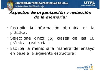 Aspectos de organización y redacción
           de la memoria:

• Recopile la información obtenida en la
  práctica.
• Seleccione cinco (5) clases de las 10
  prácticas realizadas.
• Escriba la memoria a manera de ensayo
  en base a la siguiente estructura:
 