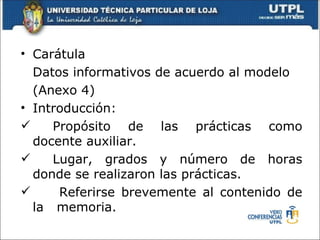 • Carátula
  Datos informativos de acuerdo al modelo
  (Anexo 4)
• Introducción:
    Propósito de las prácticas como
  docente auxiliar.
    Lugar, grados y número de horas
  donde se realizaron las prácticas.
     Referirse brevemente al contenido de
  la memoria.
 