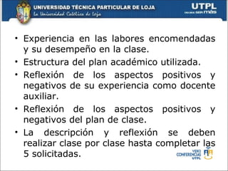 • Experiencia en las labores encomendadas
  y su desempeño en la clase.
• Estructura del plan académico utilizada.
• Reflexión de los aspectos positivos y
  negativos de su experiencia como docente
  auxiliar.
• Reflexión de los aspectos positivos y
  negativos del plan de clase.
• La descripción y reflexión se deben
  realizar clase por clase hasta completar las
  5 solicitadas.
 
