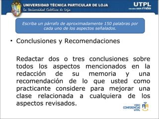 Escriba un párrafo de aproximadamente 150 palabras por
              cada uno de los aspectos señalados.


• Conclusiones y Recomendaciones

 Redactar dos o tres conclusiones sobre
 todos los aspectos mencionados en la
 redacción   de   su   memoria  y   una
 recomendación de lo que usted como
 practicante considere para mejorar una
 clase relacionada a cualquiera de los
 aspectos revisados.
 