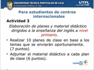 Para estudiantes de centros
                internacionales
Actividad 3
  Elaboración de planes y material didáctico
   dirigidos a la enseñanza del inglés a nivel
                    primario.
• Realizar 10 planes de clase en base a los
  temas que se enviarán oportunamente.
  (7 puntos)
• Adjuntar el material didáctico a cada plan
  de clase (6 puntos).

.
 