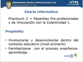 Charla informativa

 Practicum 2 = Pasantías Pre-profesionales
 y de Vinculación con la Colectividad 1.

Propósito:

• Involucrarse y desenvolverse dentro del
  contexto educativo (nivel primario)
• Familiarizarse con el proceso enseñanza-
  aprendizaje .
 