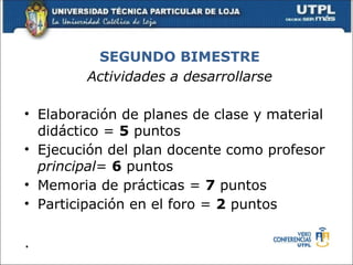 SEGUNDO BIMESTRE
        Actividades a desarrollarse

• Elaboración de planes de clase y material
  didáctico = 5 puntos
• Ejecución del plan docente como profesor
  principal= 6 puntos
• Memoria de prácticas = 7 puntos
• Participación en el foro = 2 puntos

.
 