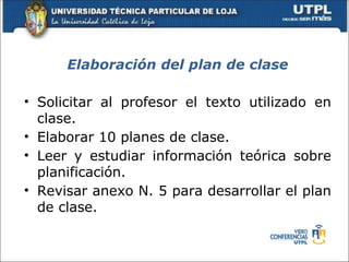 Elaboración del plan de clase

• Solicitar al profesor el texto utilizado en
  clase.
• Elaborar 10 planes de clase.
• Leer y estudiar información teórica sobre
  planificación.
• Revisar anexo N. 5 para desarrollar el plan
  de clase.
 