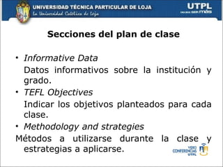Secciones del plan de clase

• Informative Data
  Datos informativos sobre la institución y
  grado.
• TEFL Objectives
  Indicar los objetivos planteados para cada
  clase.
• Methodology and strategies
Métodos a utilizarse durante la clase y
  estrategias a aplicarse.
 