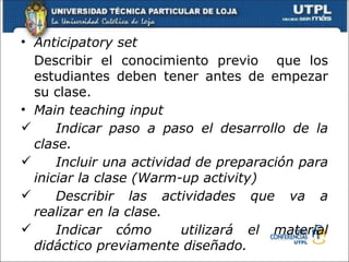 • Anticipatory set
  Describir el conocimiento previo que los
  estudiantes deben tener antes de empezar
  su clase.
• Main teaching input
     Indicar paso a paso el desarrollo de la
  clase.
     Incluir una actividad de preparación para
  iniciar la clase (Warm-up activity)
     Describir las actividades que va a
  realizar en la clase.
     Indicar cómo        utilizará el material
  didáctico previamente diseñado.
 