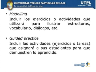 • Modelling
  Incluir los ejercicios o actividades que
  utilizará   para    ilustrar  estructuras,
  vocabulario, diálogos, etc.

• Guided practice
  Incluir las actividades (ejercicios o tareas)
  que asignará a sus estudiantes para que
  demuestren lo aprendido.
 
