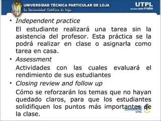• Independent practice
  El estudiante realizará una tarea sin la
  asistencia del profesor. Esta práctica se la
  podrá realizar en clase o asignarla como
  tarea en casa.
• Assessment
  Actividades con las cuales evaluará el
  rendimiento de sus estudiantes
• Closing review and follow up
  Cómo se reforzarán los temas que no hayan
  quedado claros, para que los estudiantes
  solidifiquen los puntos más importantes de
  la clase.
 