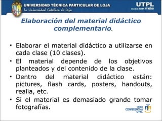 Elaboración del material didáctico
            complementario.

• Elaborar el material didáctico a utilizarse en
  cada clase (10 clases).
• El material depende de los objetivos
  planteados y del contenido de la clase.
• Dentro del material didáctico están:
  pictures, flash cards, posters, handouts,
  realia, etc.
• Si el material es demasiado grande tomar
  fotografías.
 