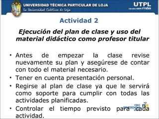 Actividad 2
  Ejecución del plan de clase y uso del
  material didáctico como profesor titular

• Antes    de   empezar     la   clase revise
  nuevamente su plan y asegúrese de contar
  con todo el material necesario.
• Tener en cuenta presentación personal.
• Regirse al plan de clase ya que le servirá
  como soporte para cumplir con todas las
  actividades planificadas.
• Controlar el tiempo previsto para cada
  actividad.
 