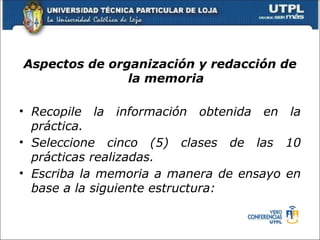 Aspectos de organización y redacción de
               la memoria

• Recopile la información obtenida en la
  práctica.
• Seleccione cinco (5) clases de las 10
  prácticas realizadas.
• Escriba la memoria a manera de ensayo en
  base a la siguiente estructura:
 