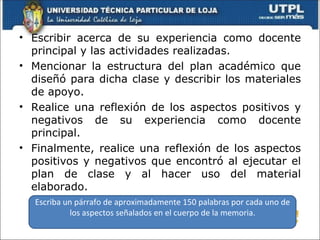 • Escribir acerca de su experiencia como docente
  principal y las actividades realizadas.
• Mencionar la estructura del plan académico que
  diseñó para dicha clase y describir los materiales
  de apoyo.
• Realice una reflexión de los aspectos positivos y
  negativos de su experiencia como docente
  principal.
• Finalmente, realice una reflexión de los aspectos
  positivos y negativos que encontró al ejecutar el
  plan de clase y al hacer uso del material
  elaborado.
  Escriba un párrafo de aproximadamente 150 palabras por cada uno de
           los aspectos señalados en el cuerpo de la memoria.
 