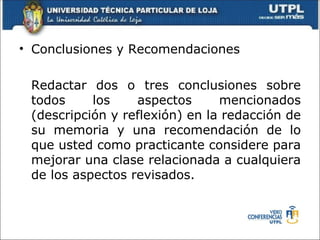 • Conclusiones y Recomendaciones

 Redactar dos o tres conclusiones sobre
 todos     los    aspectos      mencionados
 (descripción y reflexión) en la redacción de
 su memoria y una recomendación de lo
 que usted como practicante considere para
 mejorar una clase relacionada a cualquiera
 de los aspectos revisados.
 