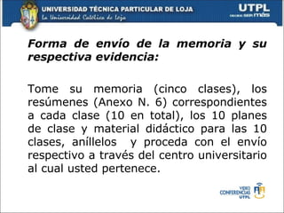 Forma de envío de la memoria y su
respectiva evidencia:

Tome su memoria (cinco clases), los
resúmenes (Anexo N. 6) correspondientes
a cada clase (10 en total), los 10 planes
de clase y material didáctico para las 10
clases, aníllelos y proceda con el envío
respectivo a través del centro universitario
al cual usted pertenece.
 