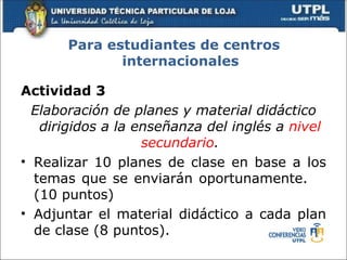 Para estudiantes de centros
              internacionales

Actividad 3
  Elaboración de planes y material didáctico
   dirigidos a la enseñanza del inglés a nivel
                   secundario.
• Realizar 10 planes de clase en base a los
  temas que se enviarán oportunamente.
  (10 puntos)
• Adjuntar el material didáctico a cada plan
  de clase (8 puntos).
 