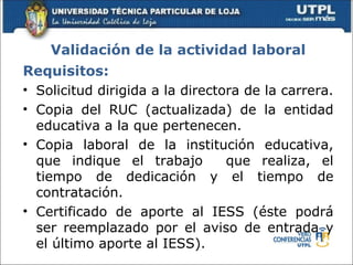 Validación de la actividad laboral
Requisitos:
• Solicitud dirigida a la directora de la carrera.
• Copia del RUC (actualizada) de la entidad
  educativa a la que pertenecen.
• Copia laboral de la institución educativa,
  que indique el trabajo         que realiza, el
  tiempo de dedicación y el tiempo de
  contratación.
• Certificado de aporte al IESS (éste podrá
  ser reemplazado por el aviso de entrada y
  el último aporte al IESS).
 