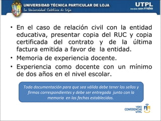 • En el caso de relación civil con la entidad
  educativa, presentar copia del RUC y copia
  certificada del contrato y de la última
  factura emitida a favor de la entidad.
• Memoria de experiencia docente.
• Experiencia como docente con un mínimo
  de dos años en el nivel escolar.

    Toda documentación para que sea válida debe tener los sellos y
      firmas correspondientes y debe ser entregada junto con la
                 memoria en las fechas establecidas.
 