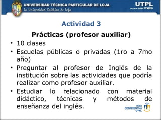 Actividad 3
          Prácticas (profesor auxiliar)
•   10 clases
•   Escuelas públicas o privadas (1ro a 7mo
    año)
•   Preguntar al profesor de Inglés de la
    institución sobre las actividades que podría
    realizar como profesor auxiliar.
•   Estudiar lo relacionado con material
    didáctico,    técnicas    y   métodos    de
    enseñanza del inglés.
 
