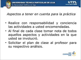 Aspectos a tener en cuenta para la práctica

• Realice con responsabilidad y conciencia
  las actividades a usted encomendadas.
• Al final de cada clase tomar nota de todos
  aquellos aspectos y actividades en la que
  usted se involucró.
• Solicitar el plan de clase al profesor para
  su respectivo análisis.
 