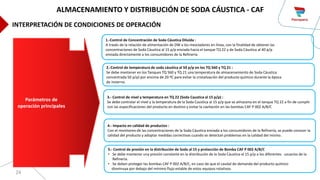 24
1.-Control de Concentración de Soda Cáustica Diluida :
A través de la relación de alimentación de DW a los mezcladores en línea, con la finalidad de obtener las
concentraciones de Soda Cáustica al 15 p/p enviada hacia el tanque TQ 22 y de Soda Cáustica al 40 p/p
enviada directamente a los consumidores de la Refinería
3.- Control de nivel y temperatura en TQ 22 (Soda Caustica al 15 p/p) :
Se debe controlar el nivel y la temperatura de la Soda Caustica al 15 p/p que se almacena en el tanque TQ 22 a fin de cumplir
con las especificaciones del producto en destino y evitar la cavitación en las bombas CAF P 002 A/B/C
4.- Impacto en calidad de productos :
Con el monitoreo de las concentraciones de la Soda Cáustica enviada a los consumidores de la Refinería, se puede conocer la
calidad del producto y adoptar medidas correctivas cuando se detectan problemas en la calidad del mismo.
Parámetros de
operación principales
5.- Control de presión en la distribución de Soda al 15 y protección de Bomba CAF P 002 A/B/C
• Se debe mantener una presión constante en la distribución de la Soda Cáustica al 15 p/p a los diferentes usuarios de la
Refinería.
• Se deben proteger las bombas CAF P 002 A/B/C, en caso de que el caudal de demanda del producto químico
disminuya por debajo del mínimo flujo estable de estos equipos rotativos.
2.-Control de temperatura de soda cáustica al 50 p/p en los TQ 560 y TQ 21 :
Se debe mantener en los Tanques TQ 560 y TQ 21 una temperatura de almacenamiento de Soda Cáustica
concentrada 50 p/p) por encima de 20 ºC para evitar la cristalización del producto químico durante la época
de invierno.
ALMACENAMIENTO Y DISTRIBUCIÓN DE SODA CÁUSTICA - CAF
INTERPRETACIÓN DE CONDICIONES DE OPERACIÓN
 