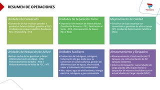 Unidades de Conversión
•Conversión de los residuos pesados a
productos livianos (diésel, gasolina y GLP).
Unidades de craqueo catalítico fluidizado -
FCC y Flexicoking - FCK
Unidades de Separación Física
•Separación de mezclas de hidrocarburos
(Destilación Primaria - DP1, Destilación al
Vacío - DV3 y Recuperación de Gases -
RG1 y RG2)
Mejoramiento de Calidad
•Gasolinas de bajo octanaje son
convertidas a gasolinas de alto octanaje
(97). Unidad de Reformación Catalítica
(RCA)
Unidades de Reducción de Azfure
•Retirar azufre de las gasolinas y diésel
(Hidrotratamiento de diésel - HTD,
Hidrotratamiento de Bafta - HTN e
Hidrotratamiento de Nafta de FCC - HTF.
Unidades Auxiliares
•Producción de hidrógeno, nitrógeno,
tratamiento del gas ácido para su
conversión en ácido sulfúrico, gestión de
diferentes tipos de aguas, electricidad,
vapor y tratamiento de condensados.
•Aire, vapor, agua de enfriamiento, energía
eléctrica, nitrógeno y gas combustible.
Almacenamiento y Despacho
•Almacenamiento: Construcción de 21
tanques y la instrumentación de 30
tanques existentes.
•Sistema de Despacho: nuevo Muelle de
Carga Líquida (MU2) para recibir y
despachar de manera simultánea con el
actual Muelle de Carga Líquida (MU1).
RESUMEN DE OPERACIONES
 
