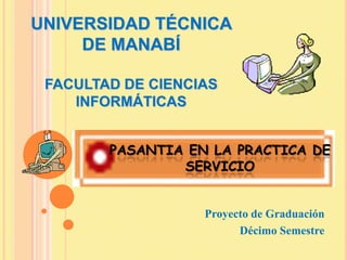 UNIVERSIDAD TÉCNICA
     DE MANABÍ

 FACULTAD DE CIENCIAS
    INFORMÁTICAS


        PASANTIA EN LA PRACTICA DE
                SERVICIO


                   Proyecto de Graduación
                         Décimo Semestre
 