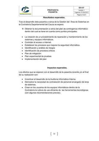 Resultados esperados.
Tras el desarrollo dela pasantía a cerca de la Gestión del Área de Sistemas en
la Contraloría Departamental del Cauca se espera:
 Obtener la documentación a cerca del plan de contingencia informático
dentro del cual se tiene en cuenta como puntos principales:
La creación de un procedimiento de reparación y mantenimiento de los
sistemas y equipos informáticos.
Controlar el acceso a internet.
Establecer los procesos que mejoren la seguridad informática.
Identificación y análisis de riesgos
Identificación de procesos críticos
Plan de mitigación
Plan experimental de pruebas
Implementación del plan

Impactos esperados.
Los efectos que se esperan con el desarrollo de la pasantía durante y/o al final
de su realización son:
Incentivar el desarrollo de la Auditoria Informática Interna.
Demostrar la necesidad de contratación de personal encargado del área
de sistemas.
Crear en los usuarios de los equipos informáticos dentro de la
Contraloría la cultura de uso eficiente de las herramientas tecnológicas
(con algunas recomendaciones previas).

12

 