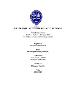 UNIVERSIDAR AUTONOMA DE SANTO DOMINGO 
Primada de América 
Fundada el 28 de octubre de 1538 
Facultad de ciencias económicas y sociales 
Asignatura 
Pasantía supervisada 1 
Tema 
Informe general de pasantía 1 
Sustentante 
Leonel Reyes González 
Matricula 100031433 
Facilitador 
Máximo Castillo 
Fecha 
12/06/2013 
 