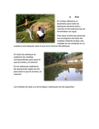 c) Área
En el área utilizamos un
decámetro para medir los
estanques sacamos área y
volumen en los estanque que se
encontraban con agua.
Para sacar el área dos personas
nos encargamos de hacer las
medidas midiendo al lado y las
medidas se van anotando en un
cuaderno para después sacar lo que es el volumen del estanque.
En todos los estanque se
realizaron las medidas
correspondientes para sacar lo
que es el área y el volumen.
En los estanques realizamos
las operaciones reglas de tres
para sacar lo que es el área y el
volumen:
Las medidas de cada uno de los lagos o estanques son las siguientes:
 